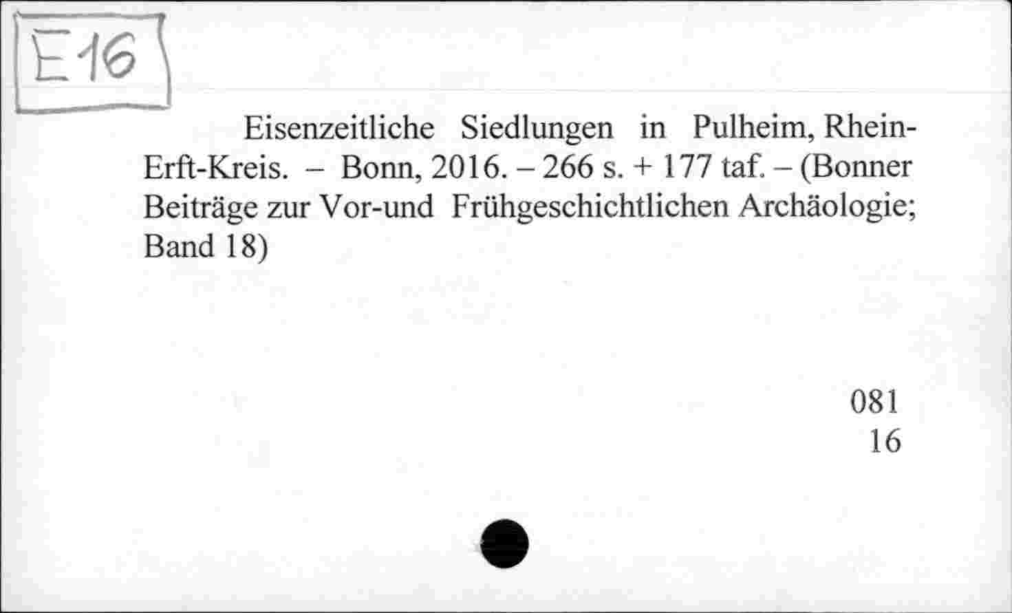 ﻿Ы6Д
Eisenzeitliche Siedlungen in Pulheim, Rhein-Erft-Kreis. - Bonn, 2016. - 266 s. + 177 taf. - (Bonner Beiträge zur Vor-und Frühgeschichtlichen Archäologie; Band 18)
081
16